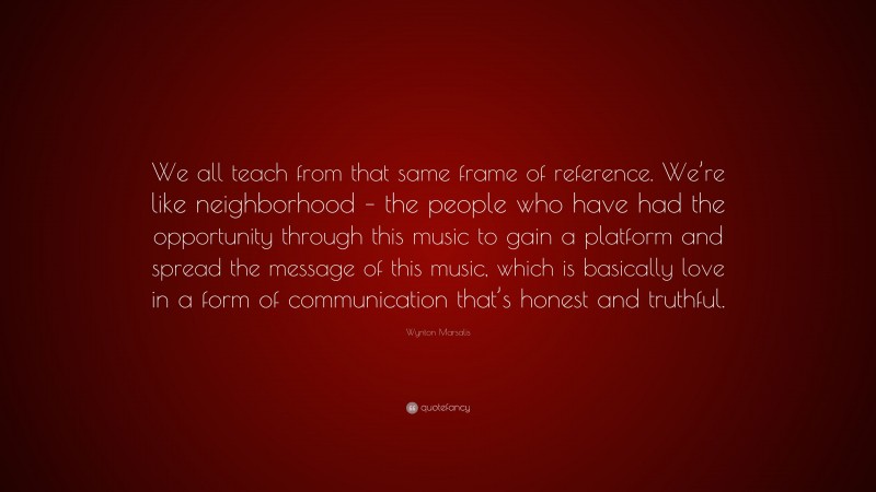 Wynton Marsalis Quote: “We all teach from that same frame of reference. We’re like neighborhood – the people who have had the opportunity through this music to gain a platform and spread the message of this music, which is basically love in a form of communication that’s honest and truthful.”