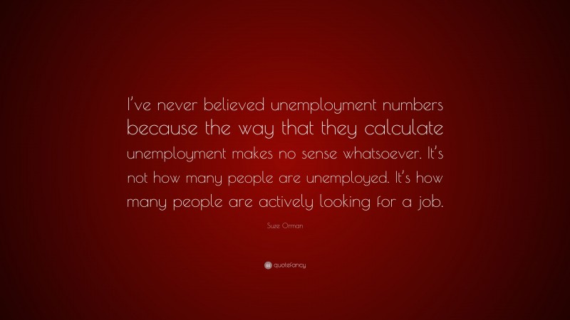 Suze Orman Quote: “I’ve never believed unemployment numbers because the way that they calculate unemployment makes no sense whatsoever. It’s not how many people are unemployed. It’s how many people are actively looking for a job.”