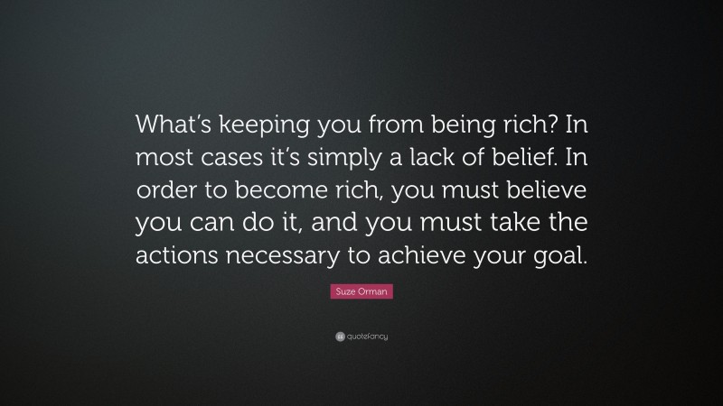 Suze Orman Quote: “What’s keeping you from being rich? In most cases it’s simply a lack of belief. In order to become rich, you must believe you can do it, and you must take the actions necessary to achieve your goal.”