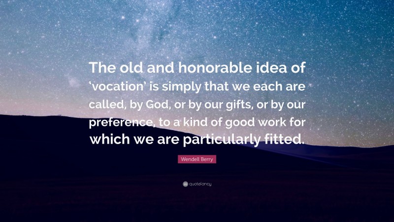 Wendell Berry Quote: “The old and honorable idea of ‘vocation’ is simply that we each are called, by God, or by our gifts, or by our preference, to a kind of good work for which we are particularly fitted.”