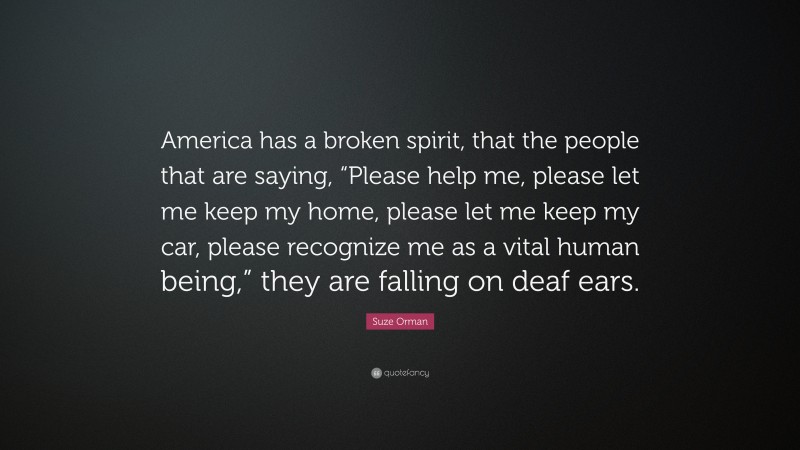 Suze Orman Quote: “America has a broken spirit, that the people that are saying, “Please help me, please let me keep my home, please let me keep my car, please recognize me as a vital human being,” they are falling on deaf ears.”