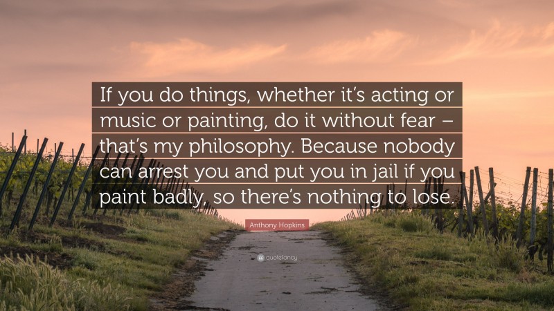 Anthony Hopkins Quote: “If you do things, whether it’s acting or music or painting, do it without fear – that’s my philosophy. Because nobody can arrest you and put you in jail if you paint badly, so there’s nothing to lose.”