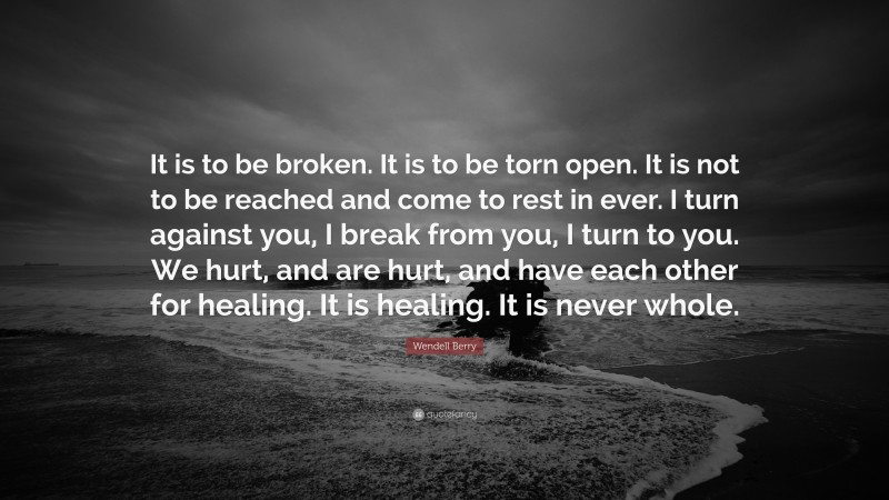 Wendell Berry Quote: “It is to be broken. It is to be torn open. It is not to be reached and come to rest in ever. I turn against you, I break from you, I turn to you. We hurt, and are hurt, and have each other for healing. It is healing. It is never whole.”