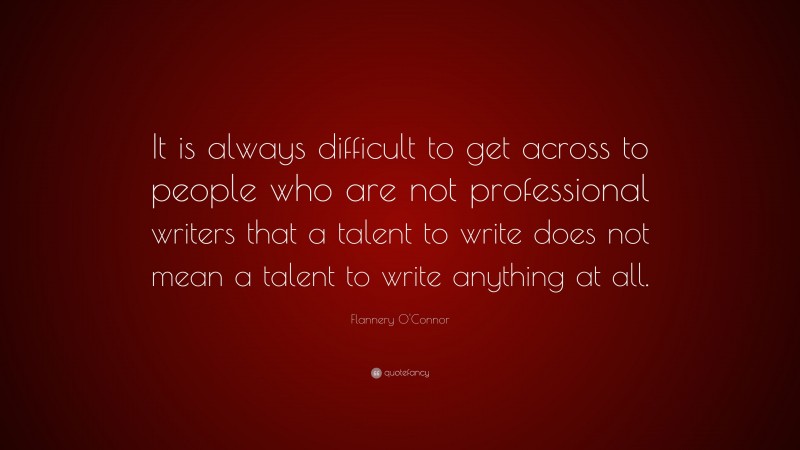 Flannery O'Connor Quote: “It is always difficult to get across to people who are not professional writers that a talent to write does not mean a talent to write anything at all.”
