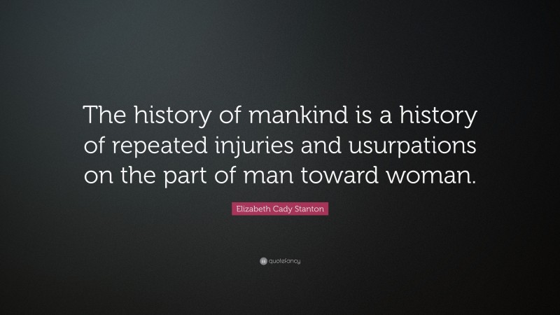 Elizabeth Cady Stanton Quote: “The history of mankind is a history of repeated injuries and usurpations on the part of man toward woman.”