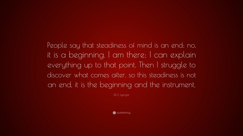 B.K.S. Iyengar Quote: “People say that steadiness of mind is an end; no, it is a beginning. I am there; I can explain everything up to that point. Then I struggle to discover what comes after, so this steadiness is not an end, it is the beginning and the instrument.”
