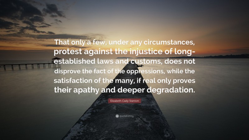 Elizabeth Cady Stanton Quote: “That only a few, under any circumstances, protest against the injustice of long-established laws and customs, does not disprove the fact of the oppressions, while the satisfaction of the many, if real only proves their apathy and deeper degradation.”