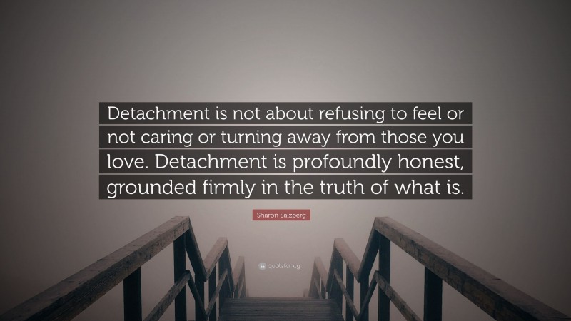 Sharon Salzberg Quote: “Detachment is not about refusing to feel or not caring or turning away from those you love. Detachment is profoundly honest, grounded firmly in the truth of what is.”