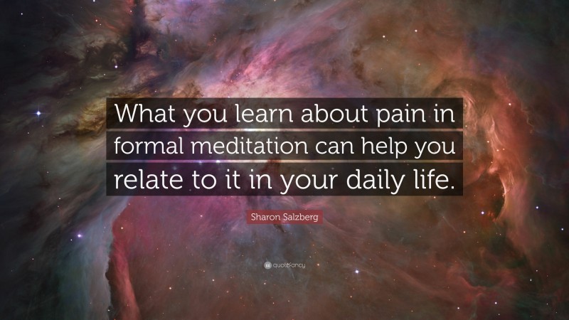 Sharon Salzberg Quote: “What you learn about pain in formal meditation can help you relate to it in your daily life.”