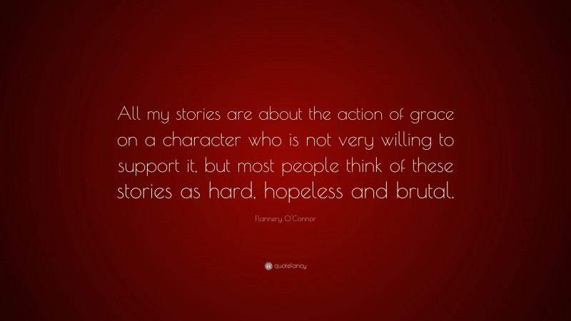 Flannery O'Connor Quote: “All my stories are about the action of grace on a character who is not very willing to support it, but most people think of these stories as hard, hopeless and brutal.”