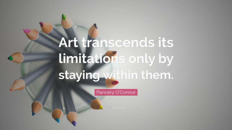 Flannery O'Connor Quote: “Art transcends its limitations only by staying within them.”