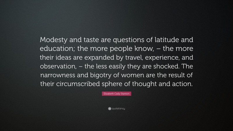 Elizabeth Cady Stanton Quote: “Modesty and taste are questions of latitude and education; the more people know, – the more their ideas are expanded by travel, experience, and observation, – the less easily they are shocked. The narrowness and bigotry of women are the result of their circumscribed sphere of thought and action.”