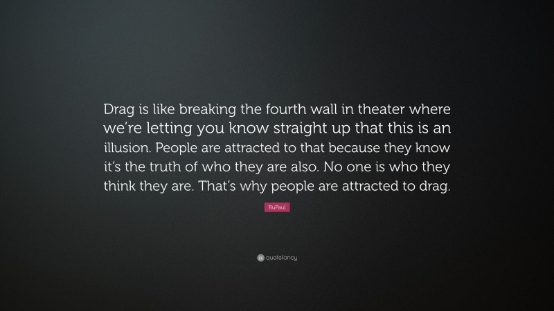 RuPaul Quote: “Drag is like breaking the fourth wall in theater where we’re letting you know straight up that this is an illusion. People are attracted to that because they know it’s the truth of who they are also. No one is who they think they are. That’s why people are attracted to drag.”