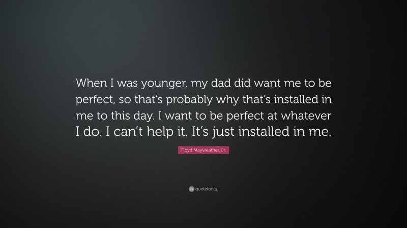 Floyd Mayweather, Jr. Quote: “When I was younger, my dad did want me to be perfect, so that’s probably why that’s installed in me to this day. I want to be perfect at whatever I do. I can’t help it. It’s just installed in me.”