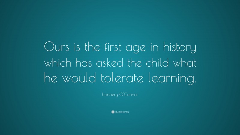 Flannery O'Connor Quote: “Ours is the first age in history which has asked the child what he would tolerate learning.”