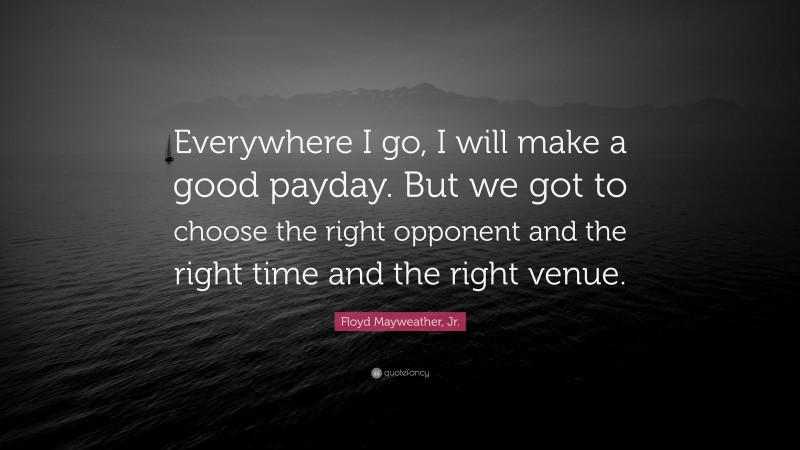 Floyd Mayweather, Jr. Quote: “Everywhere I go, I will make a good payday. But we got to choose the right opponent and the right time and the right venue.”