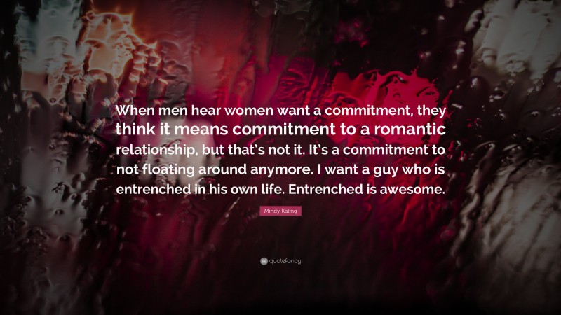 Mindy Kaling Quote: “When men hear women want a commitment, they think it means commitment to a romantic relationship, but that’s not it. It’s a commitment to not floating around anymore. I want a guy who is entrenched in his own life. Entrenched is awesome.”