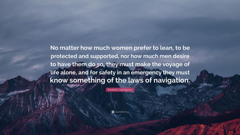 Elizabeth Cady Stanton Quote: “No matter how much women prefer to lean, to be protected and supported, nor how much men desire to have them do so, they must make the voyage of life alone, and for safety in an emergency they must know something of the laws of navigation.”