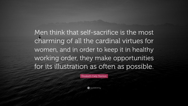 Elizabeth Cady Stanton Quote: “Men think that self-sacrifice is the most charming of all the cardinal virtues for women, and in order to keep it in healthy working order, they make opportunities for its illustration as often as possible.”