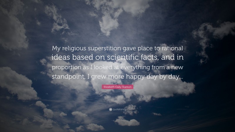 Elizabeth Cady Stanton Quote: “My religious superstition gave place to rational ideas based on scientific facts, and in proportion as I looked at everything from a new standpoint, I grew more happy day by day...”