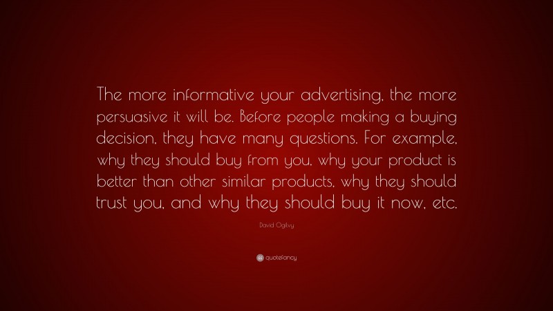 David Ogilvy Quote: “The more informative your advertising, the more persuasive it will be. Before people making a buying decision, they have many questions. For example, why they should buy from you, why your product is better than other similar products, why they should trust you, and why they should buy it now, etc.”