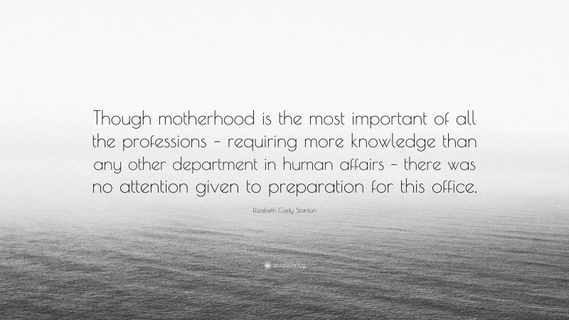 Elizabeth Cady Stanton Quote: “Though motherhood is the most important of all the professions – requiring more knowledge than any other department in human affairs – there was no attention given to preparation for this office.”