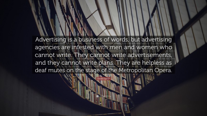 David Ogilvy Quote: “Advertising is a business of words, but advertising agencies are infested with men and women who cannot write. They cannot write advertisements, and they cannot write plans. They are helpless as deaf mutes on the stage of the Metropolitan Opera.”