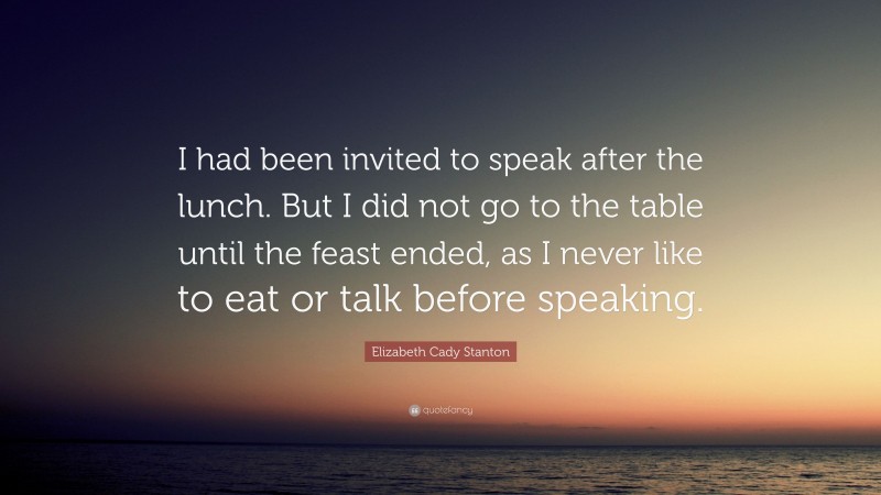 Elizabeth Cady Stanton Quote: “I had been invited to speak after the lunch. But I did not go to the table until the feast ended, as I never like to eat or talk before speaking.”