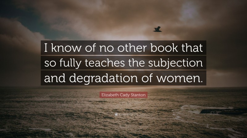 Elizabeth Cady Stanton Quote: “I know of no other book that so fully teaches the subjection and degradation of women.”