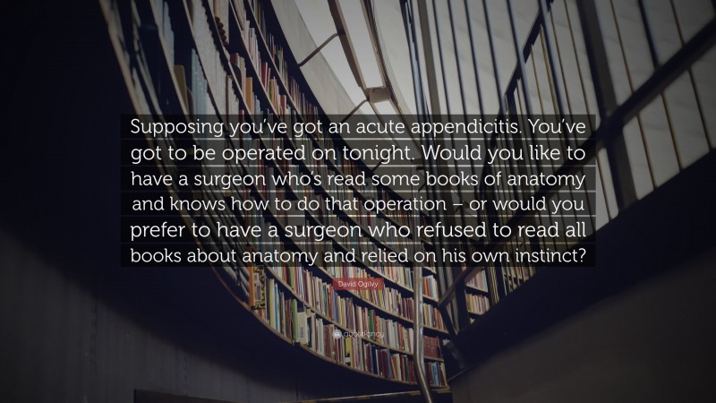 David Ogilvy Quote: “Supposing you’ve got an acute appendicitis. You’ve got to be operated on tonight. Would you like to have a surgeon who’s read some books of anatomy and knows how to do that operation – or would you prefer to have a surgeon who refused to read all books about anatomy and relied on his own instinct?”