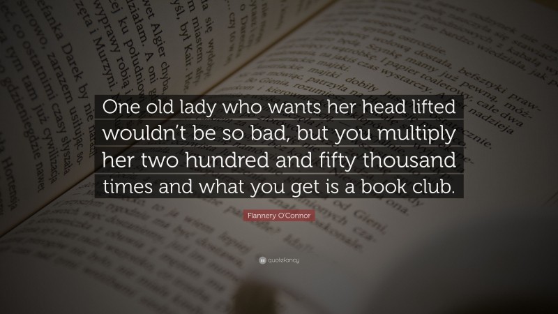 Flannery O'Connor Quote: “One old lady who wants her head lifted wouldn’t be so bad, but you multiply her two hundred and fifty thousand times and what you get is a book club.”