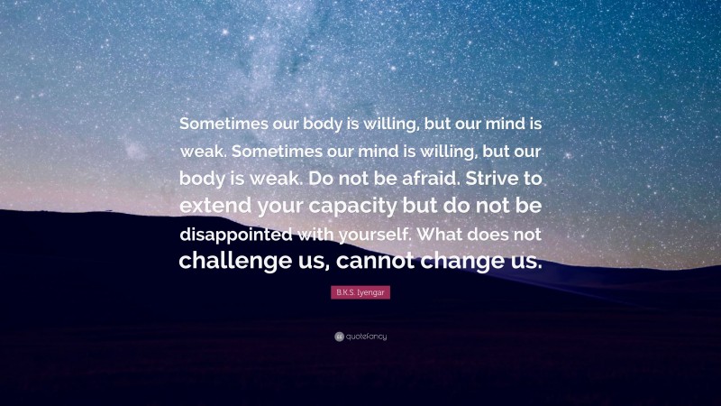 B.K.S. Iyengar Quote: “Sometimes our body is willing, but our mind is weak. Sometimes our mind is willing, but our body is weak. Do not be afraid. Strive to extend your capacity but do not be disappointed with yourself. What does not challenge us, cannot change us.”