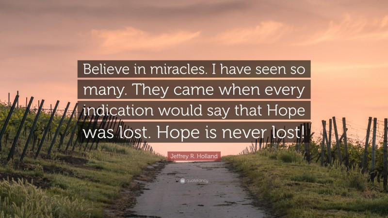 Jeffrey R. Holland Quote: “Believe in miracles. I have seen so many. They came when every indication would say that Hope was lost. Hope is never lost!”