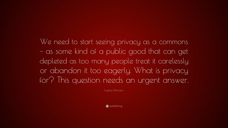 Evgeny Morozov Quote: “We need to start seeing privacy as a commons – as some kind of a public good that can get depleted as too many people treat it carelessly or abandon it too eagerly. What is privacy for? This question needs an urgent answer.”
