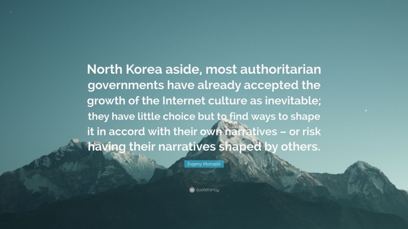 Evgeny Morozov Quote: “North Korea aside, most authoritarian governments have already accepted the growth of the Internet culture as inevitable; they have little choice but to find ways to shape it in accord with their own narratives – or risk having their narratives shaped by others.”