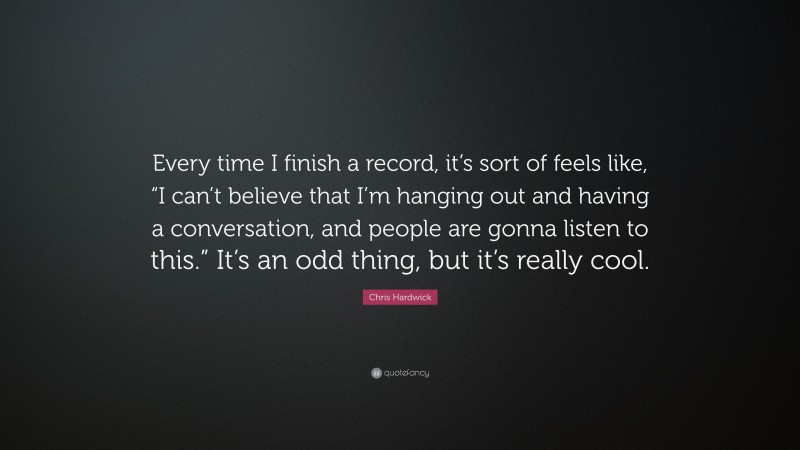 Chris Hardwick Quote: “Every time I finish a record, it’s sort of feels like, “I can’t believe that I’m hanging out and having a conversation, and people are gonna listen to this.” It’s an odd thing, but it’s really cool.”