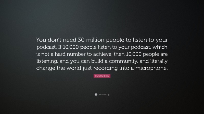 Chris Hardwick Quote: “You don’t need 30 million people to listen to your podcast. If 10,000 people listen to your podcast, which is not a hard number to achieve, then 10,000 people are listening, and you can build a community, and literally change the world just recording into a microphone.”
