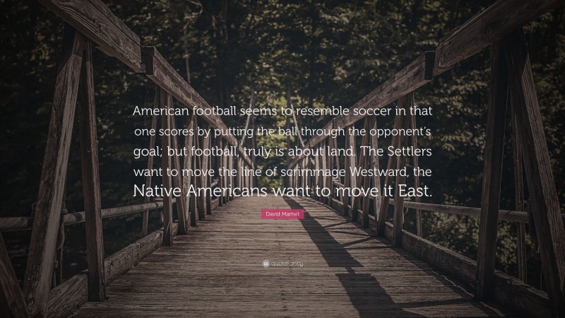 David Mamet Quote: “American football seems to resemble soccer in that one scores by putting the ball through the opponent’s goal; but football, truly is about land. The Settlers want to move the line of scrimmage Westward, the Native Americans want to move it East.”