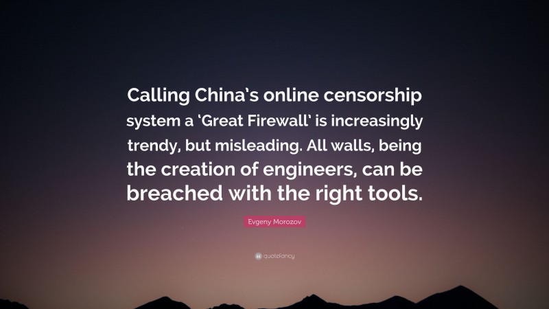 Evgeny Morozov Quote: “Calling China’s online censorship system a ‘Great Firewall’ is increasingly trendy, but misleading. All walls, being the creation of engineers, can be breached with the right tools.”