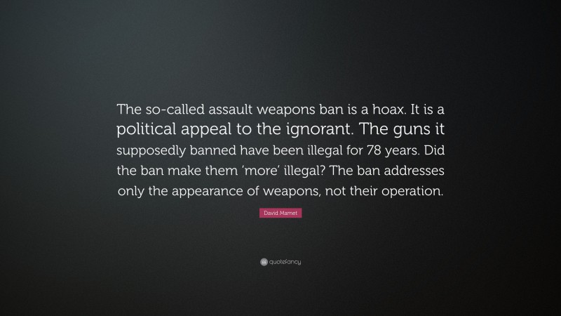 David Mamet Quote: “The so-called assault weapons ban is a hoax. It is a political appeal to the ignorant. The guns it supposedly banned have been illegal for 78 years. Did the ban make them ‘more’ illegal? The ban addresses only the appearance of weapons, not their operation.”