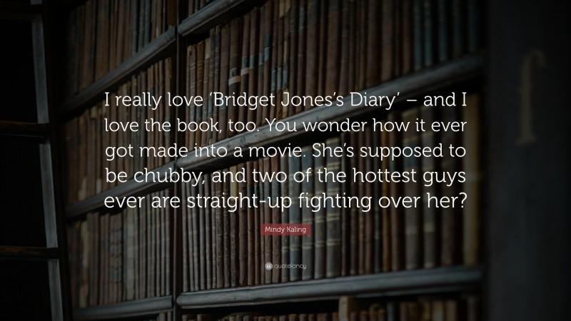 Mindy Kaling Quote: “I really love ‘Bridget Jones’s Diary’ – and I love the book, too. You wonder how it ever got made into a movie. She’s supposed to be chubby, and two of the hottest guys ever are straight-up fighting over her?”