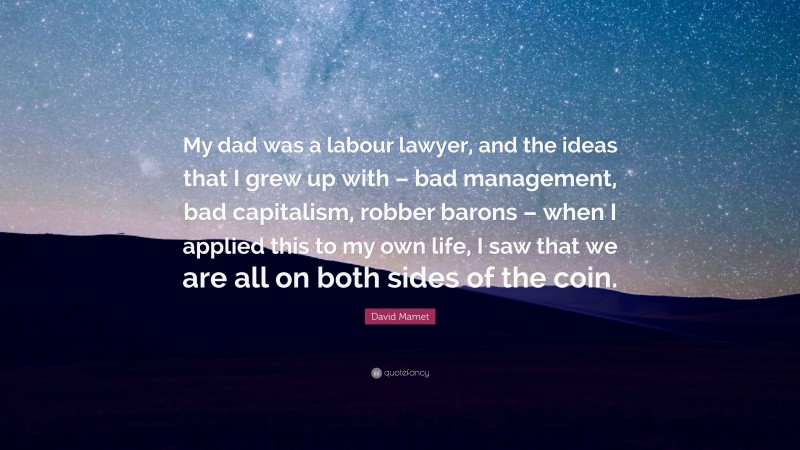 David Mamet Quote: “My dad was a labour lawyer, and the ideas that I grew up with – bad management, bad capitalism, robber barons – when I applied this to my own life, I saw that we are all on both sides of the coin.”