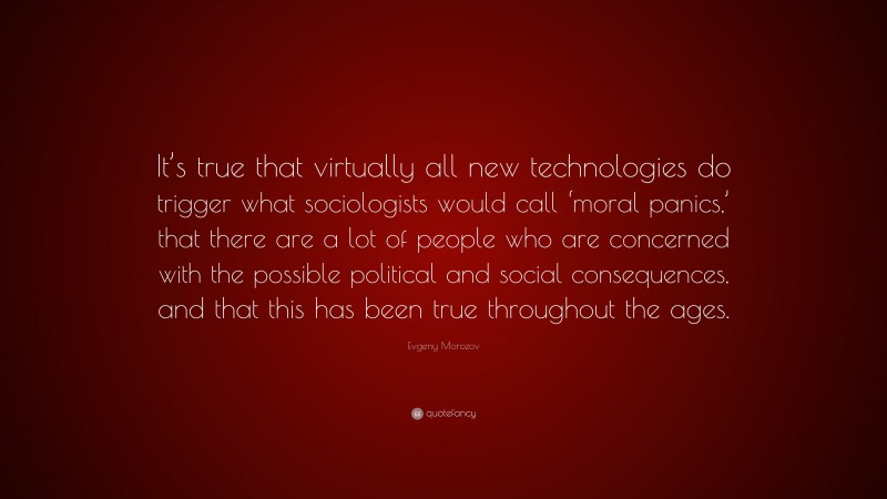 Evgeny Morozov Quote: “It’s true that virtually all new technologies do trigger what sociologists would call ‘moral panics,’ that there are a lot of people who are concerned with the possible political and social consequences, and that this has been true throughout the ages.”