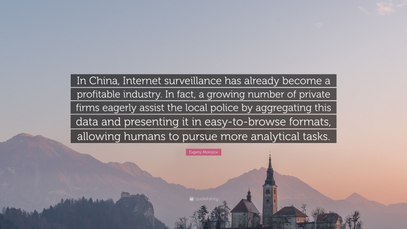 Evgeny Morozov Quote: “In China, Internet surveillance has already become a profitable industry. In fact, a growing number of private firms eagerly assist the local police by aggregating this data and presenting it in easy-to-browse formats, allowing humans to pursue more analytical tasks.”