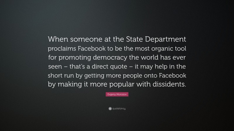 Evgeny Morozov Quote: “When someone at the State Department proclaims Facebook to be the most organic tool for promoting democracy the world has ever seen – that’s a direct quote – it may help in the short run by getting more people onto Facebook by making it more popular with dissidents.”
