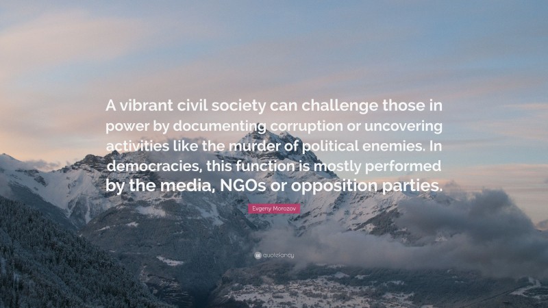 Evgeny Morozov Quote: “A vibrant civil society can challenge those in power by documenting corruption or uncovering activities like the murder of political enemies. In democracies, this function is mostly performed by the media, NGOs or opposition parties.”