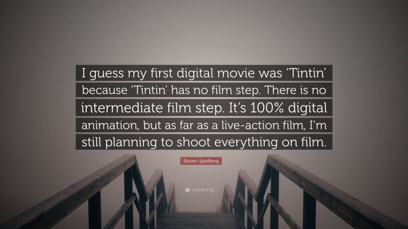 Steven Spielberg Quote: “I guess my first digital movie was ‘Tintin’ because ‘Tintin’ has no film step. There is no intermediate film step. It’s 100% digital animation, but as far as a live-action film, I’m still planning to shoot everything on film.”