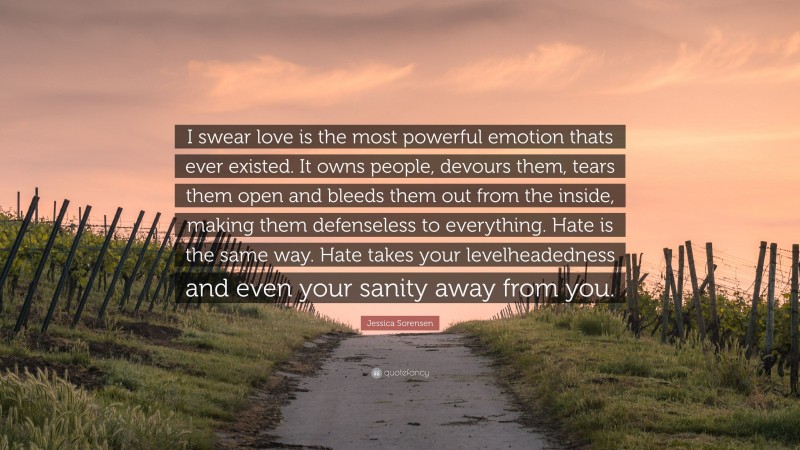 Jessica Sorensen Quote: “I swear love is the most powerful emotion thats ever existed. It owns people, devours them, tears them open and bleeds them out from the inside, making them defenseless to everything. Hate is the same way. Hate takes your levelheadedness and even your sanity away from you.”