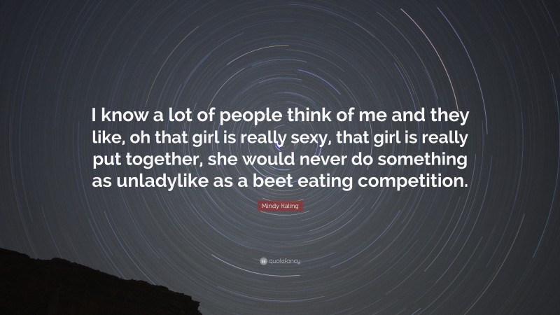 Mindy Kaling Quote: “I know a lot of people think of me and they like, oh that girl is really sexy, that girl is really put together, she would never do something as unladylike as a beet eating competition.”