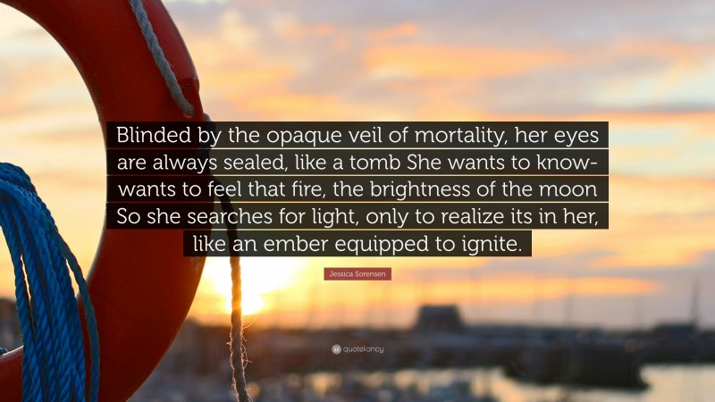 Jessica Sorensen Quote: “Blinded by the opaque veil of mortality, her eyes are always sealed, like a tomb She wants to know- wants to feel that fire, the brightness of the moon So she searches for light, only to realize its in her, like an ember equipped to ignite.”